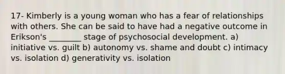 17- Kimberly is a young woman who has a fear of relationships with others. She can be said to have had a negative outcome in Erikson's ________ stage of psychosocial development. a) initiative vs. guilt b) autonomy vs. shame and doubt c) intimacy vs. isolation d) generativity vs. isolation