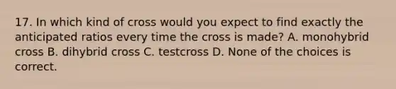 17. In which kind of cross would you expect to find exactly the anticipated ratios every time the cross is made? A. monohybrid cross B. dihybrid cross C. testcross D. None of the choices is correct.