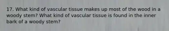 17. What kind of vascular tissue makes up most of the wood in a woody stem? What kind of vascular tissue is found in the inner bark of a woody stem?