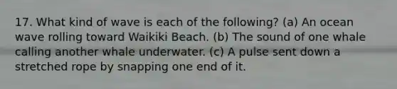 17. What kind of wave is each of the following? (a) An ocean wave rolling toward Waikiki Beach. (b) The sound of one whale calling another whale underwater. (c) A pulse sent down a stretched rope by snapping one end of it.