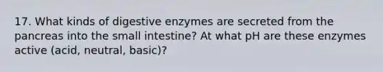 17. What kinds of digestive enzymes are secreted from the pancreas into the small intestine? At what pH are these enzymes active (acid, neutral, basic)?