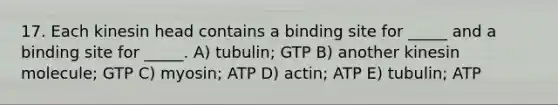 17. Each kinesin head contains a binding site for _____ and a binding site for _____. A) tubulin; GTP B) another kinesin molecule; GTP C) myosin; ATP D) actin; ATP E) tubulin; ATP