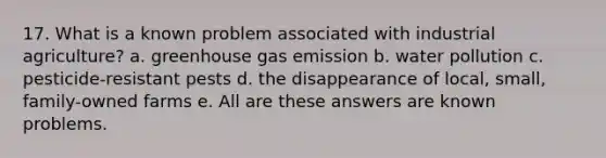 17. What is a known problem associated with industrial agriculture? a. greenhouse gas emission b. water pollution c. pesticide-resistant pests d. the disappearance of local, small, family-owned farms e. All are these answers are known problems.