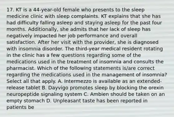 17. KT is a 44-year-old female who presents to the sleep medicine clinic with sleep complaints. KT explains that she has had difficulty falling asleep and staying asleep for the past four months. Additionally, she admits that her lack of sleep has negatively impacted her job performance and overall satisfaction. After her visit with the provider, she is diagnosed with insomnia disorder. The third-year medical resident rotating in the clinic has a few questions regarding some of the medications used in the treatment of insomnia and consults the pharmacist. Which of the following statements is/are correct regarding the medications used in the management of insomnia? Select all that apply. A. Intermezzo is available as an extended-release tablet B. Dayvigo promotes sleep by blocking the orexin neuropeptide signaling system C. Ambien should be taken on an empty stomach D. Unpleasant taste has been reported in patients be