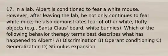 17. In a lab, Albert is conditioned to fear a white mouse. However, after leaving the lab, he not only continues to fear white mice; he also demonstrates fear of other white, fluffy objects (e.g., Santa Claus' beard, white bunnies). Which of the following behavior therapy terms best describes what has happened to Albert? A) Discrimination B) Operant conditioning C) Generalization D) Stimulus expansion