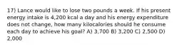 17) Lance would like to lose two pounds a week. If his present energy intake is 4,200 kcal a day and his energy expenditure does not change, how many kilocalories should he consume each day to achieve his goal? A) 3,700 B) 3,200 C) 2,500 D) 2,000