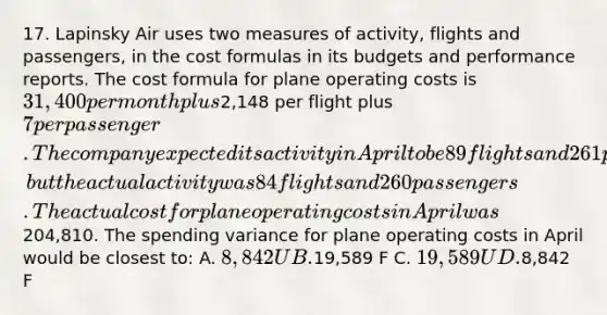 17. Lapinsky Air uses two measures of activity, flights and passengers, in the cost formulas in its budgets and performance reports. The cost formula for plane operating costs is 31,400 per month plus2,148 per flight plus 7 per passenger. The company expected its activity in April to be 89 flights and 261 passengers, but the actual activity was 84 flights and 260 passengers. The actual cost for plane operating costs in April was204,810. The spending variance for plane operating costs in April would be closest to: A. 8,842 U B.19,589 F C. 19,589 U D.8,842 F