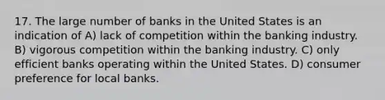 17. The large number of banks in the United States is an indication of A) lack of competition within the banking industry. B) vigorous competition within the banking industry. C) only efficient banks operating within the United States. D) consumer preference for local banks.