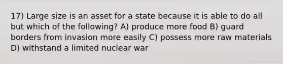 17) Large size is an asset for a state because it is able to do all but which of the following? A) produce more food B) guard borders from invasion more easily C) possess more raw materials D) withstand a limited nuclear war