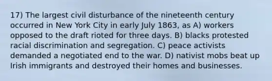 17) The largest civil disturbance of the nineteenth century occurred in New York City in early July 1863, as A) workers opposed to the draft rioted for three days. B) blacks protested racial discrimination and segregation. C) peace activists demanded a negotiated end to the war. D) nativist mobs beat up Irish immigrants and destroyed their homes and businesses.