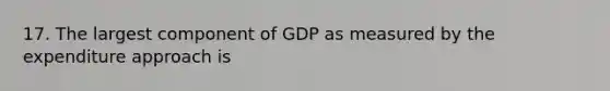 17. The largest component of GDP as measured by the expenditure approach is