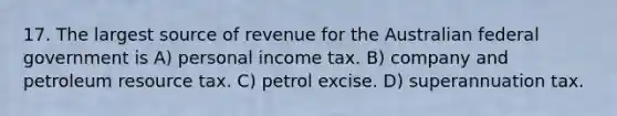 17. The largest source of revenue for the Australian federal government is A) personal income tax. B) company and petroleum resource tax. C) petrol excise. D) superannuation tax.