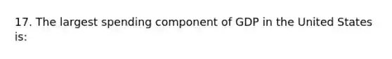 17. The largest spending component of GDP in the United States is: