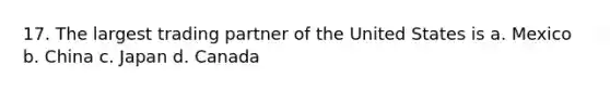 17. The largest trading partner of the United States is a. Mexico b. China c. Japan d. Canada