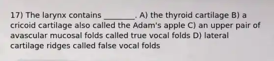 17) The larynx contains ________. A) the thyroid cartilage B) a cricoid cartilage also called the Adam's apple C) an upper pair of avascular mucosal folds called true vocal folds D) lateral cartilage ridges called false vocal folds