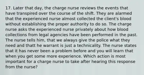 17. Later that day, the charge nurse reviews the events that have transpired over the course of the shift. They are alarmed that the experienced nurse almost collected the client's blood without establishing the proper authority to do so. The charge nurse asks the experienced nurse privately about how blood collections from legal agencies have been performed in the past. The nurse tells him, that we always give the police what they need and thatt he warrant is just a technicality. The nurse states that it has never been a problem before and you will learn that when you get some more experience. Which action is most important for a charge nurse to take after hearing this response from the nurse?