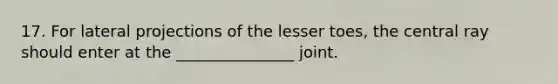 17. For lateral projections of the lesser toes, the central ray should enter at the _______________ joint.