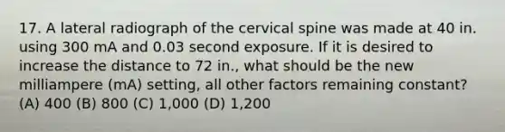 17. A lateral radiograph of the cervical spine was made at 40 in. using 300 mA and 0.03 second exposure. If it is desired to increase the distance to 72 in., what should be the new milliampere (mA) setting, all other factors remaining constant? (A) 400 (B) 800 (C) 1,000 (D) 1,200