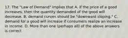 17. The "Law of Demand" implies that A. if the price of a good increases, then the quantity demanded of the good will decrease. B. demand curves should be "downward sloping." C. demand for a good will increase if consumers realize an increase in income. D. More than one (perhaps all) of the above answers is correct