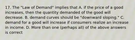 17. The "Law of Demand" implies that A. if the price of a good increases, then the quantity demanded of the good will decrease. B. demand curves should be "downward sloping." C. demand for a good will increase if consumers realize an increase in income. D. More than one (perhaps all) of the above answers is correct