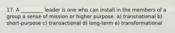 17. A _________ leader is one who can install in the members of a group a sense of mission or higher purpose. a) transnational b) short-purpose c) transactional d) long-term e) transformational