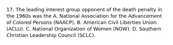 17. The leading interest group opponent of the death penalty in the 1960s was the A. National Association for the Advancement of Colored Persons (NAACP). B. American Civil Liberties Union (ACLU). C. National Organization of Women (NOW). D. Southern Christian Leadership Council (SCLC).