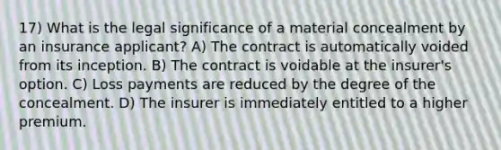 17) What is the legal significance of a material concealment by an insurance applicant? A) The contract is automatically voided from its inception. B) The contract is voidable at the insurer's option. C) Loss payments are reduced by the degree of the concealment. D) The insurer is immediately entitled to a higher premium.