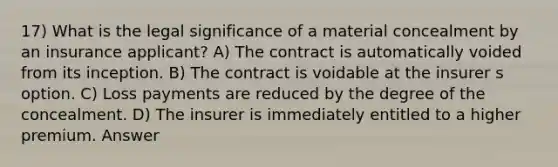 17) What is the legal significance of a material concealment by an insurance applicant? A) The contract is automatically voided from its inception. B) The contract is voidable at the insurer s option. C) Loss payments are reduced by the degree of the concealment. D) The insurer is immediately entitled to a higher premium. Answer