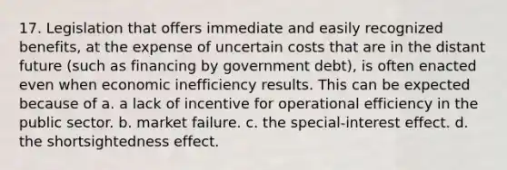 17. Legislation that offers immediate and easily recognized benefits, at the expense of uncertain costs that are in the distant future (such as financing by government debt), is often enacted even when economic inefficiency results. This can be expected because of a. a lack of incentive for operational efficiency in the public sector. b. market failure. c. the special-interest effect. d. the shortsightedness effect.