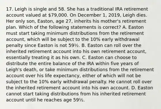 17. Leigh is single and 58. She has a traditional IRA retirement account valued at 79,000. On December 1, 2019, Leigh dies. Her only son, Easton, age 27, inherits his mother's retirement plan. Which of the following statements is correct? A. Easton must start taking minimum distributions from the retirement account, which will be subject to the 10% early withdrawal penalty since Easton is not 59½. B. Easton can roll over the inherited retirement account into his own retirement account, essentially treating it as his own. C. Easton can choose to distribute the entire balance of the IRA within five years of Leigh's death, or take minimum distributions from the retirement account over his life expectancy, either of which will not be subject to the 10% early withdrawal penalty. He cannot roll over the inherited retirement account into his own account. D. Easton cannot start taking distributions from his inherited retirement account until he reaches age 59½.