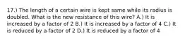 17.) The length of a certain wire is kept same while its radius is doubled. What is the new resistance of this wire? A.) It is increased by a factor of 2 B.) It is increased by a factor of 4 C.) It is reduced by a factor of 2 D.) It is reduced by a factor of 4