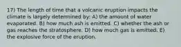 17) The length of time that a volcanic eruption impacts the climate is largely determined by: A) the amount of water evaporated. B) how much ash is emitted. C) whether the ash or gas reaches the stratosphere. D) how much gas is emitted. E) the explosive force of the eruption.