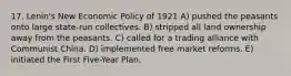 17. Lenin's New Economic Policy of 1921 A) pushed the peasants onto large state-run collectives. B) stripped all land ownership away from the peasants. C) called for a trading alliance with Communist China. D) implemented free market reforms. E) initiated the First Five-Year Plan.