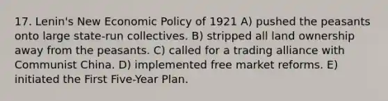 17. Lenin's New Economic Policy of 1921 A) pushed the peasants onto large state-run collectives. B) stripped all land ownership away from the peasants. C) called for a trading alliance with Communist China. D) implemented free market reforms. E) initiated the First Five-Year Plan.