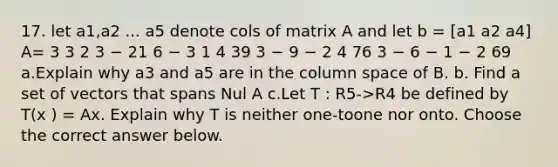 17. let a1,a2 ... a5 denote cols of matrix A and let b = [a1 a2 a4] A= 3 3 2 3 − 21 6 − 3 1 4 39 3 − 9 − 2 4 76 3 − 6 − 1 − 2 69 a.Explain why a3 and a5 are in the column space of B. b. Find a set of vectors that spans Nul A c.Let T : R5->R4 be defined by T(x ) = Ax. Explain why T is neither one-toone nor onto. Choose the correct answer below.