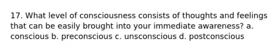 17. What level of consciousness consists of thoughts and feelings that can be easily brought into your immediate awareness? a. conscious b. preconscious c. unsconscious d. postconscious