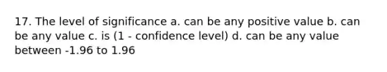 17. The level of significance a. can be any positive value b. can be any value c. is (1 - confidence level) d. can be any value between -1.96 to 1.96