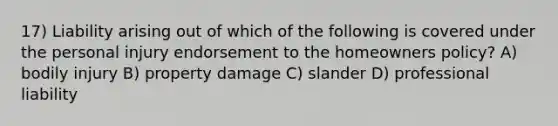 17) Liability arising out of which of the following is covered under the personal injury endorsement to the homeowners policy? A) bodily injury B) property damage C) slander D) professional liability