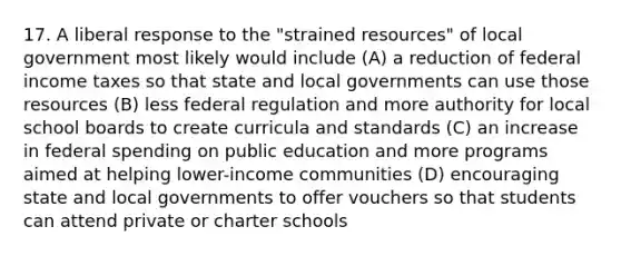 17. A liberal response to the "strained resources" of local government most likely would include (A) a reduction of federal income taxes so that state and local governments can use those resources (B) less federal regulation and more authority for local school boards to create curricula and standards (C) an increase in federal spending on public education and more programs aimed at helping lower-income communities (D) encouraging state and local governments to offer vouchers so that students can attend private or charter schools