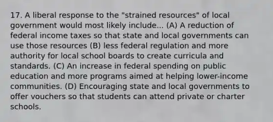 17. A liberal response to the "strained resources" of local government would most likely include... (A) A reduction of federal income taxes so that state and local governments can use those resources (B) less federal regulation and more authority for local school boards to create curricula and standards. (C) An increase in federal spending on public education and more programs aimed at helping lower-income communities. (D) Encouraging state and local governments to offer vouchers so that students can attend private or charter schools.