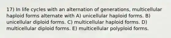 17) In life cycles with an alternation of generations, multicellular haploid forms alternate with A) unicellular haploid forms. B) unicellular diploid forms. C) multicellular haploid forms. D) multicellular diploid forms. E) multicellular polyploid forms.