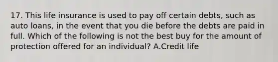 17. This life insurance is used to pay off certain debts, such as auto loans, in the event that you die before the debts are paid in full. Which of the following is not the best buy for the amount of protection offered for an individual? A.Credit life