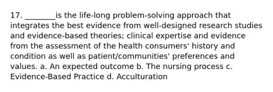 17. ________is the life-long problem-solving approach that integrates the best evidence from well-designed research studies and evidence-based theories; clinical expertise and evidence from the assessment of the health consumers' history and condition as well as patient/communities' preferences and values. a. An expected outcome b. The nursing process c. Evidence-Based Practice d. Acculturation