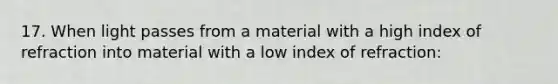 17. When light passes from a material with a high index of refraction into material with a low index of refraction: