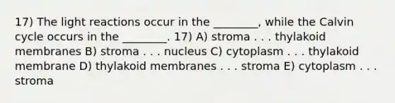 17) The light reactions occur in the ________, while the Calvin cycle occurs in the ________. 17) A) stroma . . . thylakoid membranes B) stroma . . . nucleus C) cytoplasm . . . thylakoid membrane D) thylakoid membranes . . . stroma E) cytoplasm . . . stroma