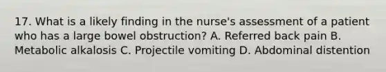 17. What is a likely finding in the nurse's assessment of a patient who has a large bowel obstruction? A. Referred back pain B. Metabolic alkalosis C. Projectile vomiting D. Abdominal distention