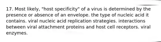 17. Most likely, "host specificity" of a virus is determined by the presence or absence of an envelope. the type of nucleic acid it contains. viral nucleic acid replication strategies. interactions between viral attachment proteins and host cell receptors. viral enzymes.