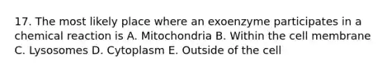 17. The most likely place where an exoenzyme participates in a chemical reaction is A. Mitochondria B. Within the cell membrane C. Lysosomes D. Cytoplasm E. Outside of the cell