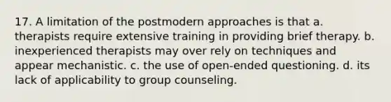 17. A limitation of the postmodern approaches is that a. therapists require extensive training in providing brief therapy. b. inexperienced therapists may over rely on techniques and appear mechanistic. c. the use of open-ended questioning. d. its lack of applicability to group counseling.