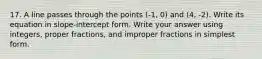 17. A line passes through the points (-1, 0) and (4, -2). Write its equation in slope-intercept form. Write your answer using integers, proper fractions, and improper fractions in simplest form.